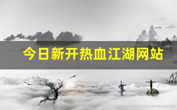 今日新开热血江湖网站(热血江湖今日新开s